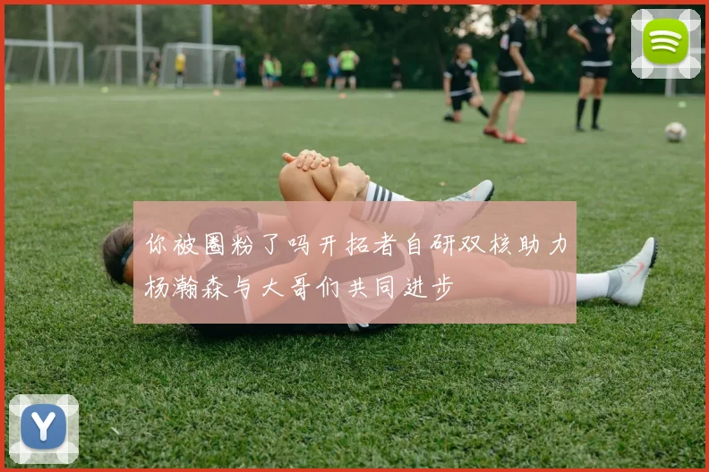 你被圈粉了吗开拓者自研双核助力杨瀚森与大哥们共同进步