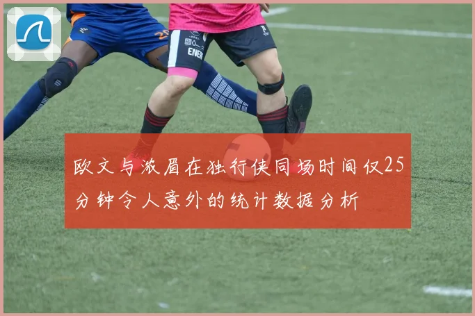 欧文与浓眉在独行侠同场时间仅25分钟令人意外的统计数据分析