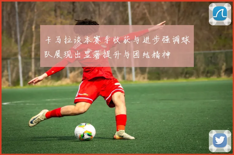 卡马拉谈本赛季收获与进步强调球队展现出显著提升与团结精神
