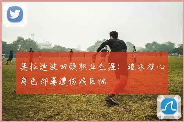 奥拉迪波回顾职业生涯：追求核心角色却屡遭伤病困扰