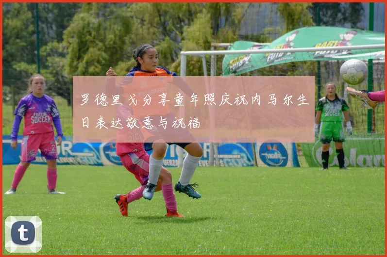 罗德里戈分享童年照庆祝内马尔生日表达敬意与祝福