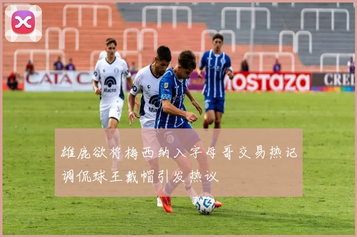 雄鹿欲将梅西纳入字母哥交易热记调侃球王戴帽引发热议