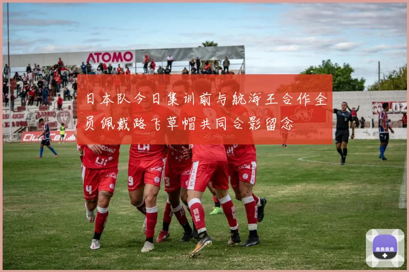 日本队今日集训前与航海王合作全员佩戴路飞草帽共同合影留念