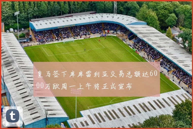 皇马签下库库雷利亚交易总额达6000万欧周一上午将正式宣布