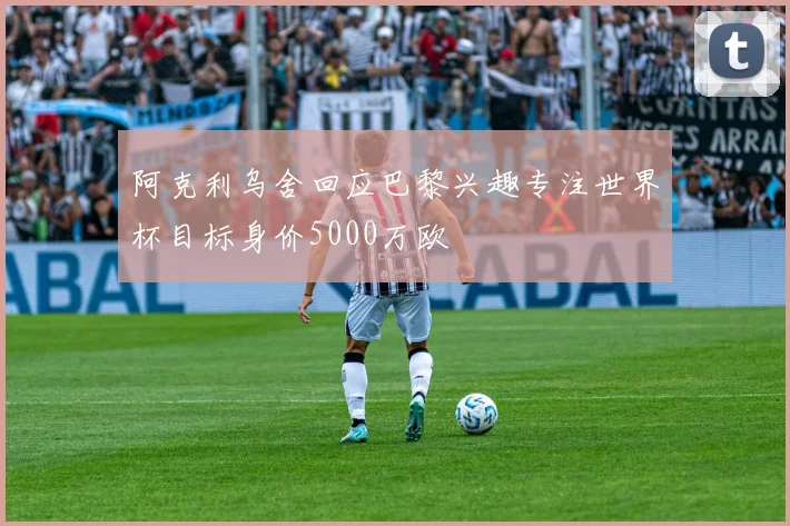 阿克利乌舍回应巴黎兴趣专注世界杯目标身价5000万欧