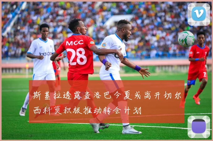 斯基拉透露查洛巴今夏或离开切尔西科莫积极推动转会计划