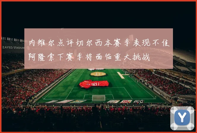 内维尔点评切尔西本赛季表现不佳阿隆索下赛季将面临重大挑战