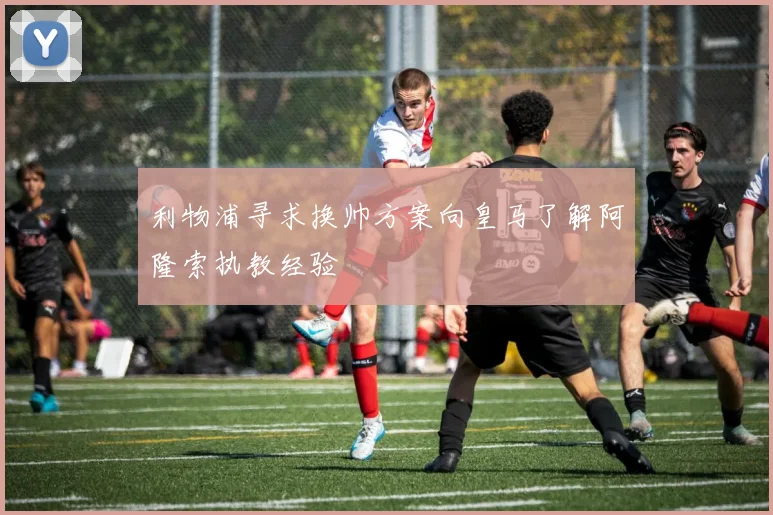 利物浦寻求换帅方案向皇马了解阿隆索执教经验