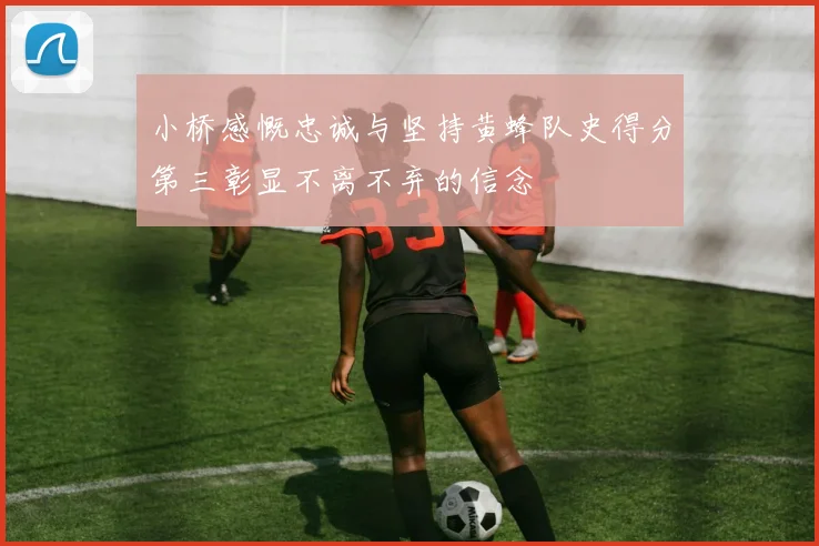 小桥感慨忠诚与坚持黄蜂队史得分第三彰显不离不弃的信念