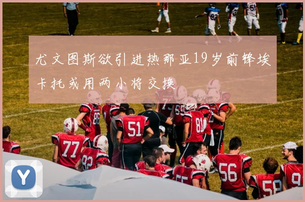 尤文图斯欲引进热那亚19岁前锋埃卡托或用两小将交换