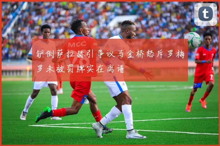 铲倒萨拉赫引争议马金桥怒斥罗梅罗未被罚牌实在离谱