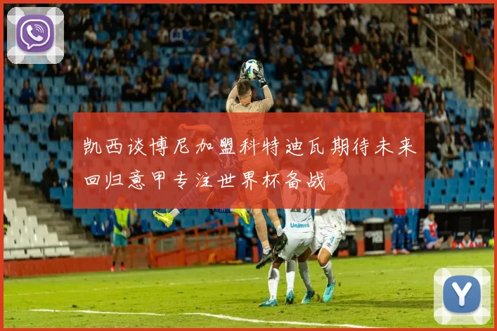 凯西谈博尼加盟科特迪瓦期待未来回归意甲专注世界杯备战