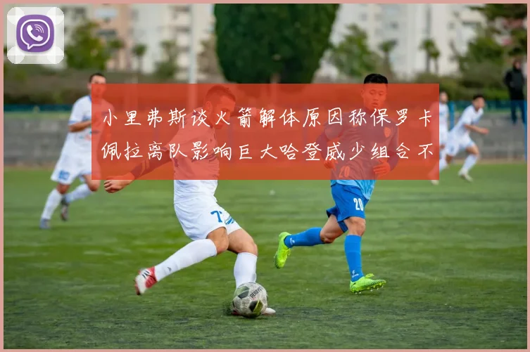 小里弗斯谈火箭解体原因称保罗卡佩拉离队影响巨大哈登威少组合不和谐