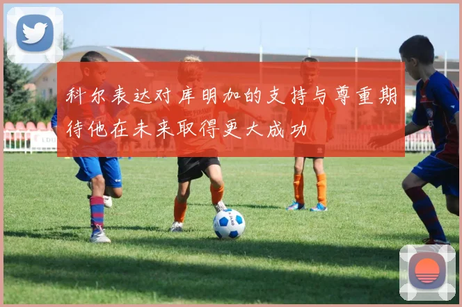 科尔表达对库明加的支持与尊重期待他在未来取得更大成功