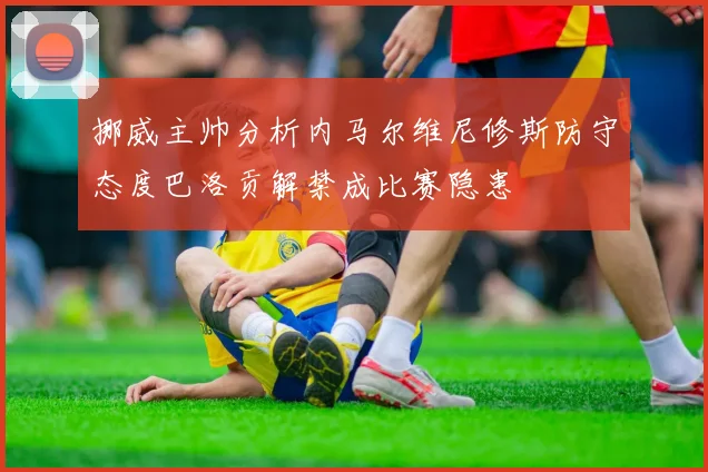 挪威主帅分析内马尔维尼修斯防守态度巴洛贡解禁成比赛隐患