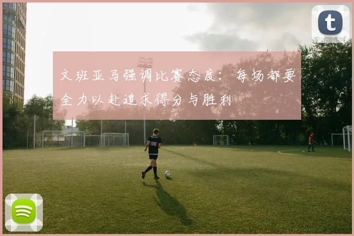 文班亚马强调比赛态度：每场都要全力以赴追求得分与胜利