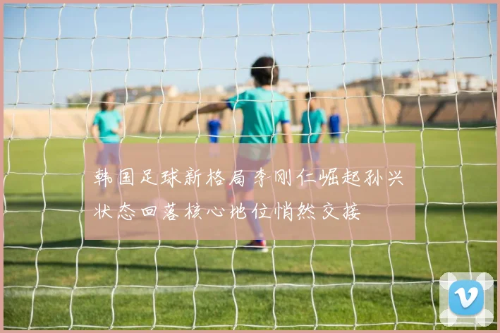 韩国足球新格局李刚仁崛起孙兴慜状态回落核心地位悄然交接