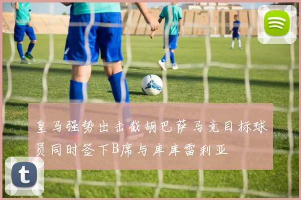 皇马强势出击截胡巴萨马竞目标球员同时签下B席与库库雷利亚