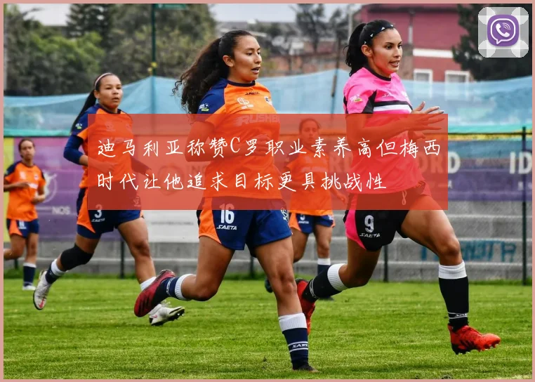 迪马利亚称赞C罗职业素养高但梅西时代让他追求目标更具挑战性