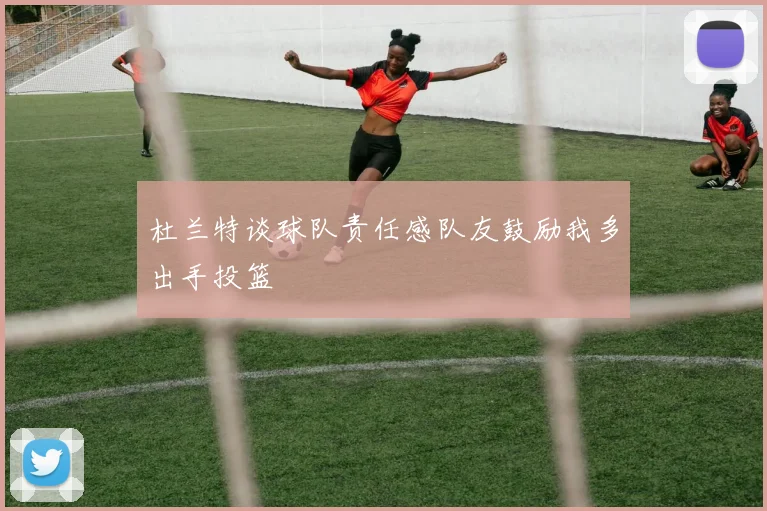 杜兰特谈球队责任感队友鼓励我多出手投篮
