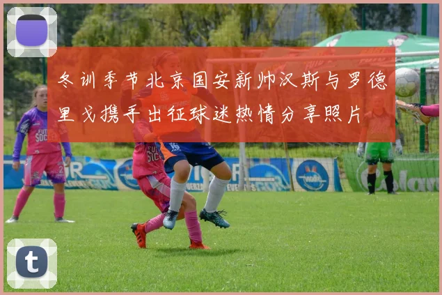 冬训季节北京国安新帅汉斯与罗德里戈携手出征球迷热情分享照片