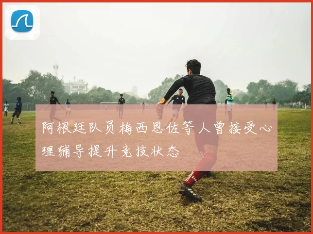 阿根廷队员梅西恩佐等人曾接受心理辅导提升竞技状态