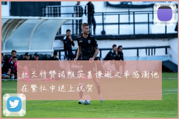 杜兰特赞诺维茨基谦逊之举感谢他在繁忙中送上祝贺