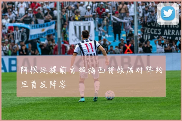 阿根廷提前晋级梅西将缺席对阵约旦首发阵容