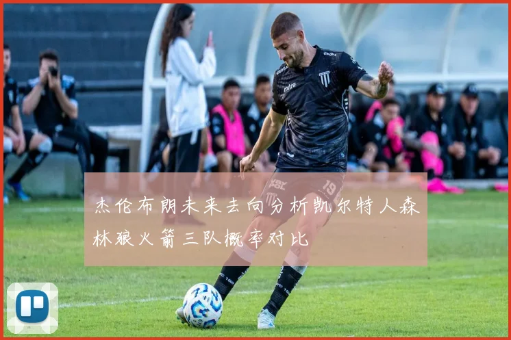 杰伦布朗未来去向分析凯尔特人森林狼火箭三队概率对比