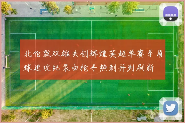 北伦敦双雄共创辉煌英超单赛季角球进攻纪录由枪手热刺并列刷新